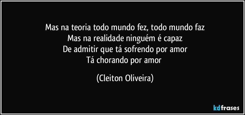 Mas na teoria todo mundo fez, todo mundo faz
Mas na realidade ninguém é capaz
De admitir que tá sofrendo por amor
Tá chorando por amor (Cleiton Oliveira)