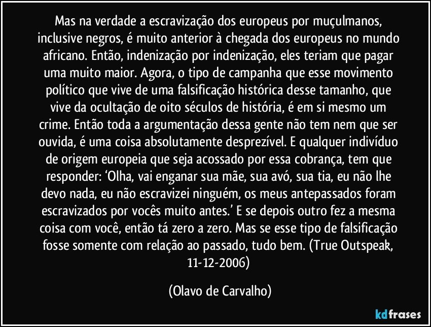 Mas na verdade a escravização dos europeus por muçulmanos, inclusive negros, é muito anterior à chegada dos europeus no mundo africano. Então, indenização por indenização, eles teriam que pagar uma muito maior. Agora, o tipo de campanha que esse movimento político que vive de uma falsificação histórica desse tamanho, que vive da ocultação de oito séculos de história, é em si mesmo um crime. Então toda a argumentação dessa gente não tem nem que ser ouvida, é uma coisa absolutamente desprezível. E qualquer indivíduo de origem europeia que seja acossado por essa cobrança, tem que responder: ‘Olha, vai enganar sua mãe, sua avó, sua tia, eu não lhe devo nada, eu não escravizei ninguém, os meus antepassados foram escravizados por vocês muito antes.’ E se depois outro fez a mesma coisa com você, então tá zero a zero. Mas se esse tipo de falsificação fosse somente com relação ao passado, tudo bem. (True Outspeak, 11-12-2006) (Olavo de Carvalho)