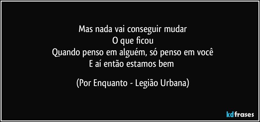 Mas nada vai conseguir mudar
O que ficou
Quando penso em alguém, só penso em você
E aí então estamos bem (Por Enquanto - Legião Urbana)