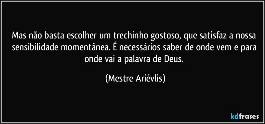 Mas não basta escolher um trechinho gostoso, que satisfaz a nossa sensibilidade momentânea. É necessários saber de onde vem e para onde vai a palavra de Deus. (Mestre Ariévlis)