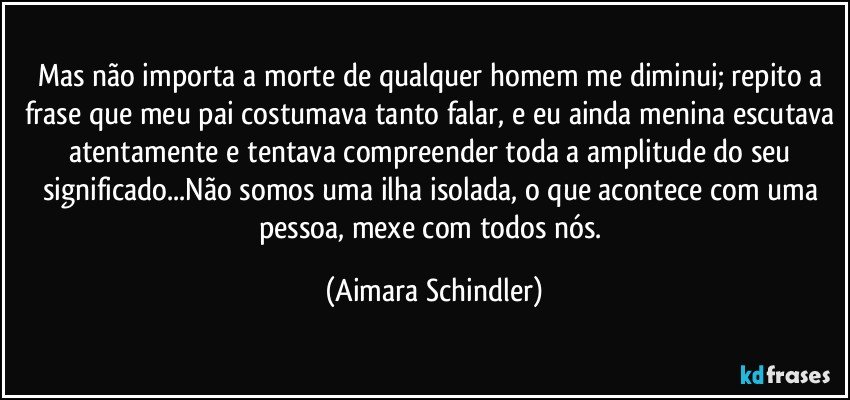 Mas não importa a morte de qualquer homem me diminui; repito a frase que meu pai costumava tanto falar, e eu ainda menina escutava atentamente e tentava compreender toda a amplitude do seu significado...Não somos uma ilha isolada, o que acontece com uma pessoa, mexe com todos nós. (Aimara Schindler)