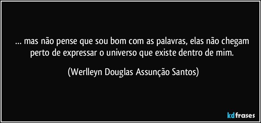 … mas não pense que sou bom com as palavras, elas não chegam perto de expressar o universo que existe dentro de mim. (Werlleyn Douglas Assunção Santos)