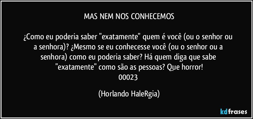 MAS NEM NOS CONHECEMOS

¿Como eu poderia saber "exatamente" quem é você (ou o senhor ou a senhora)? ¿Mesmo se eu conhecesse você (ou o senhor ou a senhora) como eu poderia saber? Há quem diga que sabe "exatamente" como são as pessoas? Que horror!
00023 (Horlando HaleRgia)