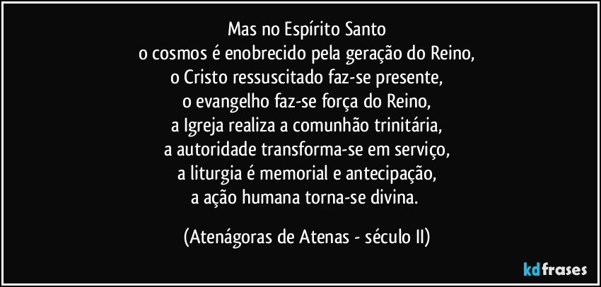 Mas no Espírito Santo
o cosmos é enobrecido pela geração do Reino,
o Cristo ressuscitado faz-se presente,
o evangelho faz-se força do Reino,
a Igreja realiza a comunhão trinitária,
a autoridade transforma-se em serviço,
a liturgia é memorial e antecipação,
a ação humana torna-se divina. (Atenágoras de Atenas - século II)