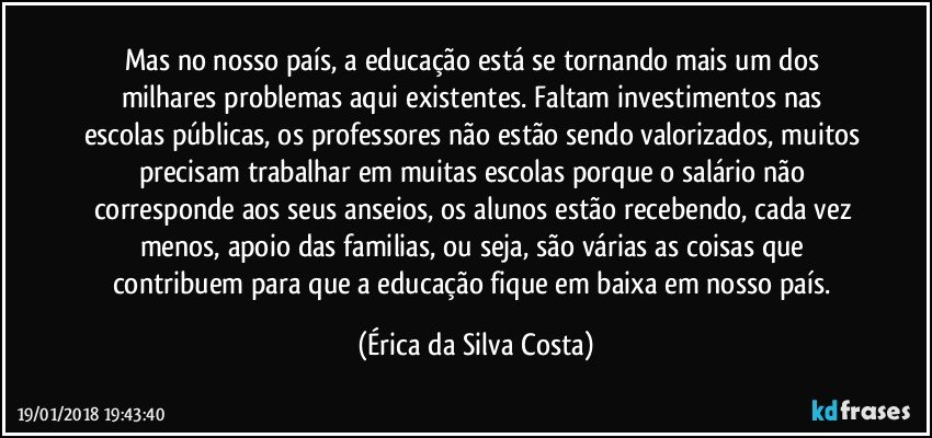 Mas no nosso país, a educação está se tornando mais um dos milhares problemas aqui existentes. Faltam investimentos nas escolas públicas, os professores não estão sendo valorizados, muitos precisam trabalhar em muitas escolas porque o salário não corresponde aos  seus anseios, os alunos estão recebendo, cada vez menos,  apoio das familias, ou seja, são várias as coisas que contribuem para que a educação fique em baixa em nosso país. (Érica da Silva Costa)