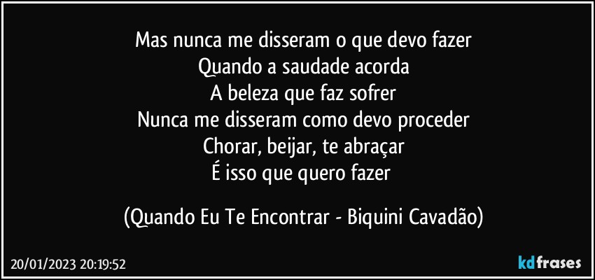 Mas nunca me disseram o que devo fazer
Quando a saudade acorda
A beleza que faz sofrer
Nunca me disseram como devo proceder
Chorar, beijar, te abraçar
É isso que quero fazer (Quando Eu Te Encontrar - Biquini Cavadão)