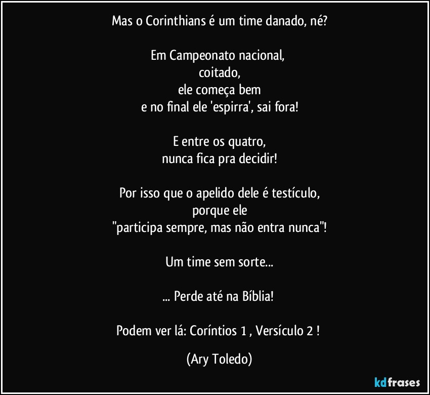 Mas o Corinthians é um time danado, né?

Em Campeonato nacional, 
coitado,
ele começa bem
e no final ele 'espirra', sai fora!

E entre os quatro,
nunca fica pra decidir!

Por isso que o apelido dele é testículo,
porque ele
"participa sempre, mas não entra nunca"!

Um time sem sorte...

... Perde até na Bíblia! 

Podem ver lá: Coríntios 1 , Versículo 2 ! (Ary Toledo)