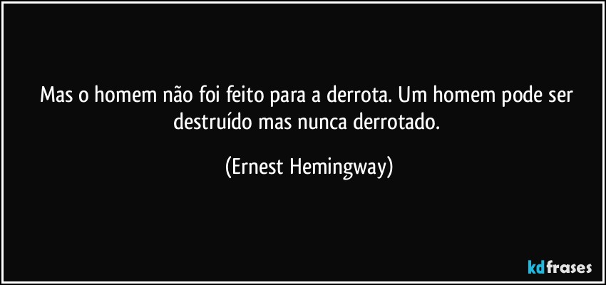 Mas o homem  não foi feito para a derrota. Um homem pode ser destruído mas nunca derrotado. (Ernest Hemingway)