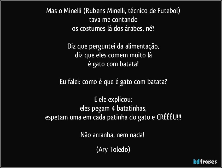 Mas o Minelli (Rubens Minelli, técnico de Futebol)
tava me contando
os costumes lá dos árabes, né?

Diz que perguntei da alimentação,
diz que eles comem muito lá
é gato com batata!

Eu falei: como é que é gato com batata?

E ele explicou:
eles pegam 4 batatinhas,
espetam uma em cada patinha do gato e CRÉÉÉU!!!

Não arranha, nem nada! (Ary Toledo)