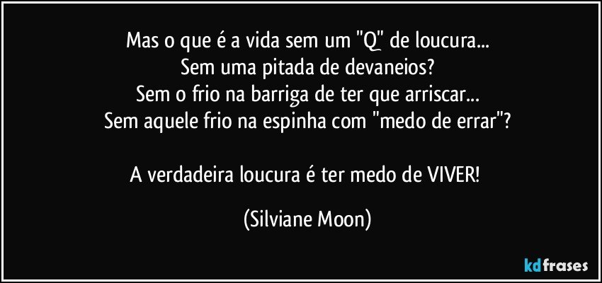 Mas o que é a vida sem um "Q" de loucura...
Sem uma pitada de devaneios?
Sem o frio na barriga de ter que arriscar...
Sem aquele frio na espinha com "medo de errar"?

A verdadeira loucura é ter medo de VIVER! (Silviane Moon)