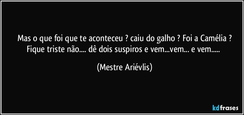 Mas o que foi que te aconteceu ? caiu do galho ? Foi a Camélia ?
Fique triste não... dê dois suspiros e vem...vem... e vem... (Mestre Ariévlis)