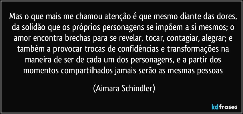 Mas o que mais me chamou atenção é que mesmo diante das dores, da solidão que os próprios personagens se impõem a si mesmos; o amor encontra brechas para se revelar, tocar, contagiar, alegrar; e também a provocar trocas de confidências e transformações na maneira de ser de cada um dos personagens, e a partir dos momentos compartilhados jamais serão as mesmas pessoas (Aimara Schindler)