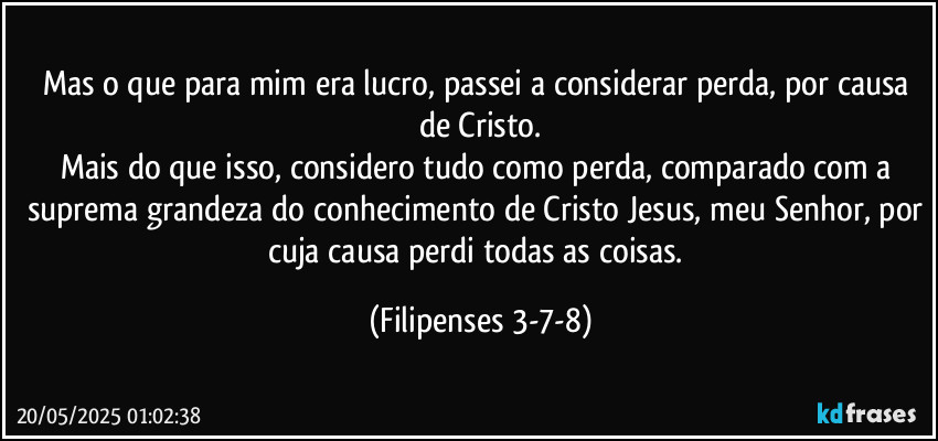 Mas o que para mim era lucro, passei a considerar perda, por causa de Cristo.
Mais do que isso, considero tudo como perda, comparado com a suprema grandeza do conhecimento de Cristo Jesus, meu Senhor, por cuja causa perdi todas as coisas. (Filipenses 3-7-8)