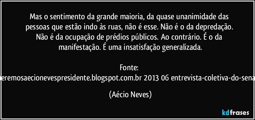 Mas o sentimento da grande maioria, da quase unanimidade das pessoas que estão indo às ruas, não é esse. Não é o da depredação. Não é da ocupação de prédios públicos. Ao contrário. É o da manifestação. É uma insatisfação generalizada.

Fonte: http://www.queremosaecionevespresidente.blogspot.com.br/2013/06/entrevista-coletiva-do-senador-aecio.html (Aécio Neves)