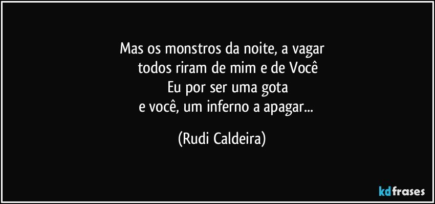Mas os monstros da noite, a vagar
todos riram de mim e de Você
Eu por ser uma gota
e você, um inferno a apagar... (Rudi Caldeira)