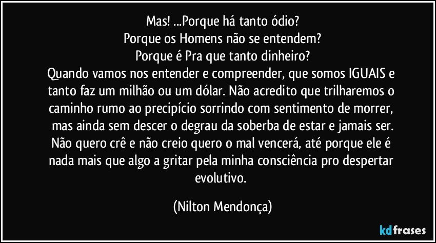 Mas! ...Porque há tanto ódio?
Porque os Homens não se entendem?
Porque é Pra que tanto dinheiro?
Quando vamos nos entender e compreender, que somos IGUAIS e tanto faz um milhão ou um dólar. Não acredito que trilharemos o caminho rumo ao precipício sorrindo com sentimento de morrer, mas ainda sem descer o degrau da soberba de estar e jamais ser.
Não quero crê e não creio quero o mal vencerá, até porque ele é nada mais que algo a gritar pela minha consciência pro despertar evolutivo. (Nilton Mendonça)