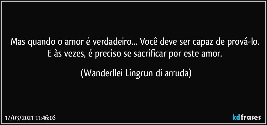 Mas quando o amor é verdadeiro... Você deve ser capaz de prová-lo. E às vezes, é preciso se sacrificar por este amor. (Wanderllei Lingrun di arruda)