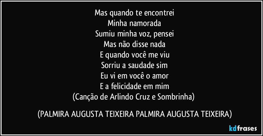 Mas quando te encontrei
Minha namorada
Sumiu minha voz, pensei
Mas não disse nada
E quando você me viu
Sorriu a saudade sim
Eu vi em você o amor
E a felicidade em mim
(Canção de Arlindo Cruz e Sombrinha) (PALMIRA AUGUSTA TEIXEIRA PALMIRA AUGUSTA TEIXEIRA)