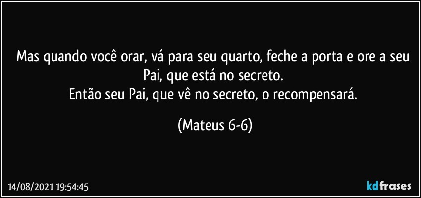 Mas quando você orar, vá para seu quarto, feche a porta e ore a seu Pai, que está no secreto. 
Então seu Pai, que vê no secreto, o recompensará. (Mateus 6-6)