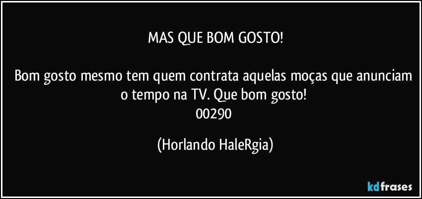 MAS QUE BOM GOSTO!

Bom gosto mesmo tem quem contrata aquelas moças que anunciam o tempo na TV. Que bom gosto! 
00290 (Horlando HaleRgia)