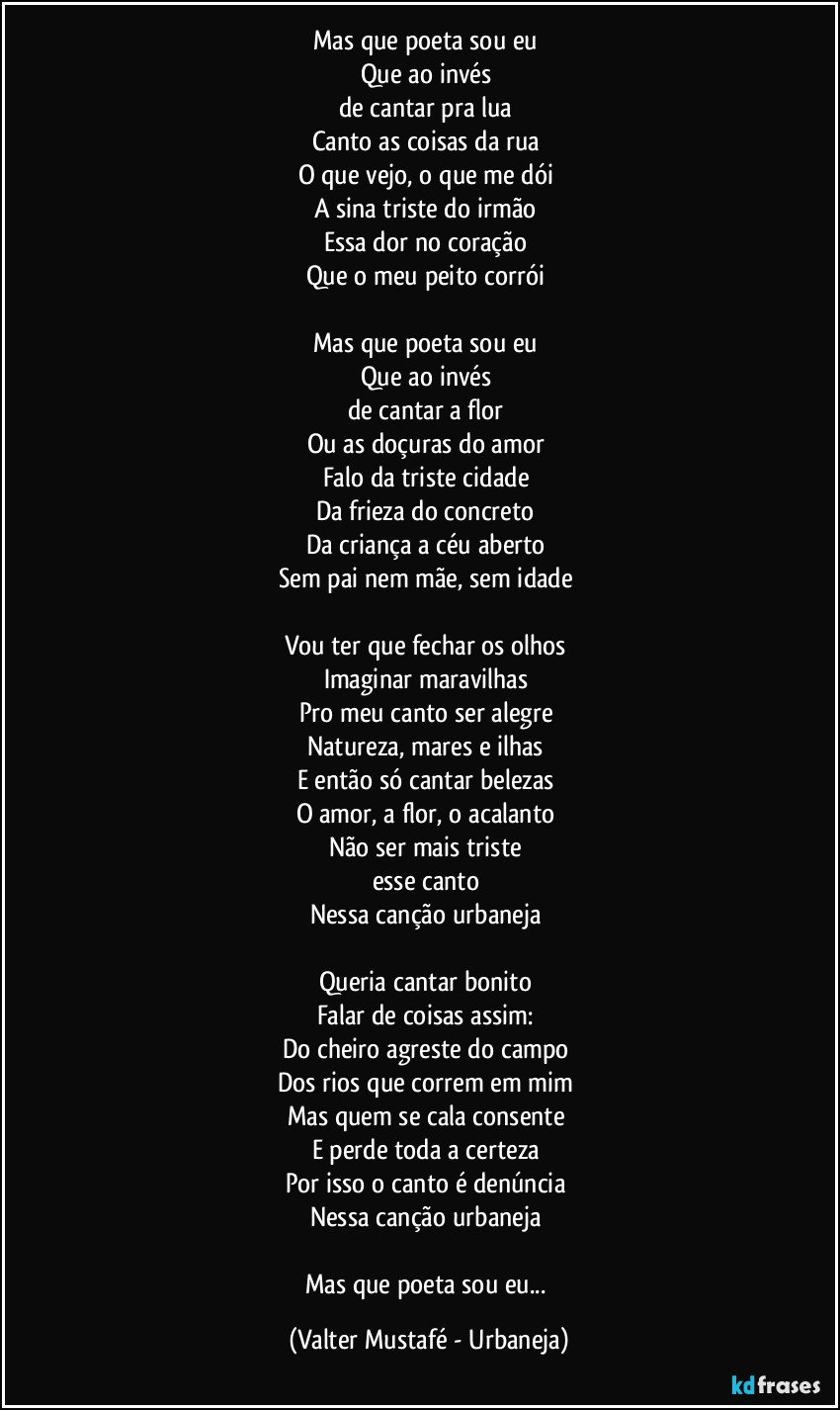 Mas que poeta sou eu 
Que ao invés 
de cantar pra lua 
Canto as coisas da rua 
O que vejo, o que me dói 
A sina triste do irmão 
Essa dor no coração 
Que o meu peito corrói 

Mas que poeta sou eu 
Que ao invés 
de cantar a flor 
Ou as doçuras do amor 
Falo da triste cidade 
Da frieza do concreto 
Da criança a céu aberto 
Sem pai nem mãe, sem idade 

Vou ter que fechar os olhos 
Imaginar maravilhas 
Pro meu canto ser alegre 
Natureza, mares e ilhas 
E então só cantar belezas 
O amor, a flor, o acalanto 
Não ser mais triste 
esse canto 
Nessa canção urbaneja 

Queria cantar bonito 
Falar de coisas assim: 
Do cheiro agreste do campo 
Dos rios que correm em mim 
Mas quem se cala consente 
E perde toda a certeza 
Por isso o canto é denúncia 
Nessa canção urbaneja 

Mas que poeta sou eu... (Valter Mustafé - Urbaneja)