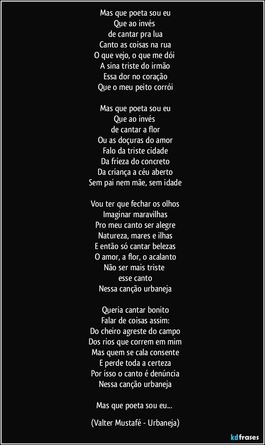 Mas que poeta sou eu
Que ao invés 
de cantar pra lua
Canto as coisas na rua
O que vejo, o que me dói 
A sina triste do irmão
Essa dor no coração
Que o meu peito corrói

Mas que poeta sou eu
Que ao invés 
de cantar a flor
Ou as doçuras do amor
Falo da triste cidade
Da frieza do concreto
Da criança a céu aberto
Sem pai nem mãe, sem idade

Vou ter que fechar os olhos
Imaginar maravilhas
Pro meu canto ser alegre
Natureza, mares e ilhas
E então só cantar belezas
O amor, a flor, o acalanto
Não ser mais triste 
esse canto
Nessa canção urbaneja

Queria cantar bonito
Falar de coisas assim:
Do cheiro agreste do campo
Dos rios que correm em mim
Mas quem se cala consente
E perde toda a certeza
Por isso o canto é denúncia
Nessa canção urbaneja

Mas que poeta sou eu... (Valter Mustafé - Urbaneja)