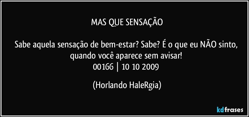 MAS QUE SENSAÇÃO

Sabe aquela sensação de bem-estar? Sabe? É o que eu NÃO sinto, quando você aparece sem avisar! 
00166 | 10/10/2009 (Horlando HaleRgia)