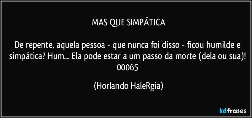 MAS QUE SIMPÁTICA

De repente, aquela pessoa - que nunca foi disso - ficou humilde e simpática? Hum... Ela pode estar a um passo da morte (dela ou sua)! 
00065 (Horlando HaleRgia)