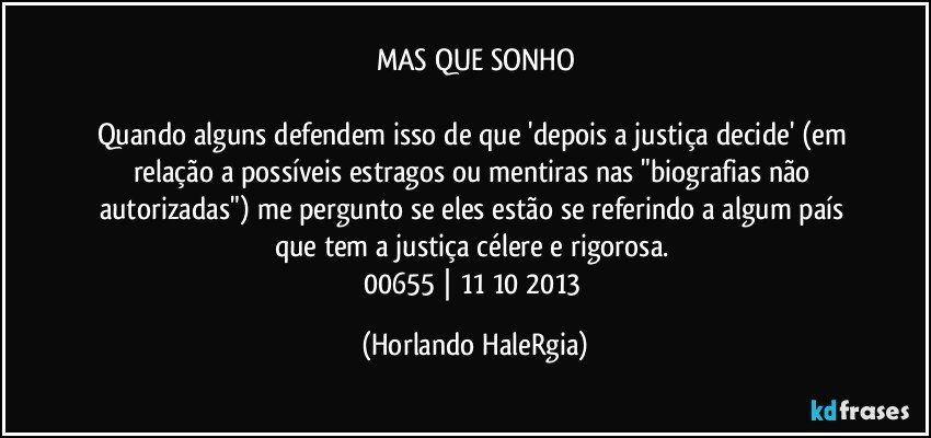 MAS QUE SONHO

Quando alguns defendem isso de que 'depois a justiça decide' (em relação a possíveis estragos ou mentiras nas "biografias não autorizadas") me pergunto se eles estão se referindo a algum país que tem a justiça célere e rigorosa. 
00655 | 11/10/2013 (Horlando HaleRgia)