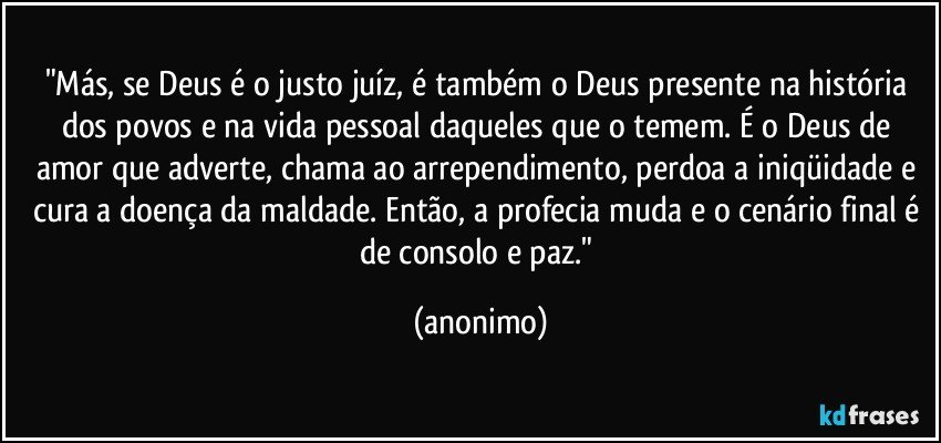 "Más, se Deus é o justo juíz, é também o Deus presente na história dos povos e na vida pessoal daqueles que o temem. É o Deus de amor que adverte, chama ao arrependimento, perdoa a iniqüidade e cura a doença da maldade. Então, a profecia muda e o cenário final é de consolo e paz." (anonimo)