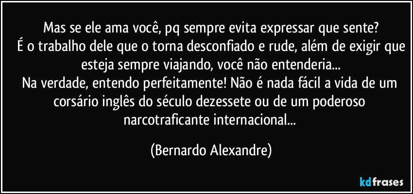 Mas se ele ama você, pq sempre evita expressar que sente?
 É o trabalho dele que o torna desconfiado e rude, além de exigir que esteja sempre viajando, você não entenderia...
Na verdade, entendo perfeitamente! Não é nada fácil a vida de um corsário inglês do século dezessete ou de um poderoso narcotraficante internacional... (Bernardo Alexandre)