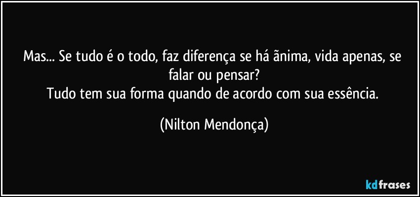 Mas... Se tudo é o todo, faz diferença se há ãnima, vida apenas, se falar ou pensar?
Tudo tem sua forma quando de acordo com sua essência. (Nilton Mendonça)