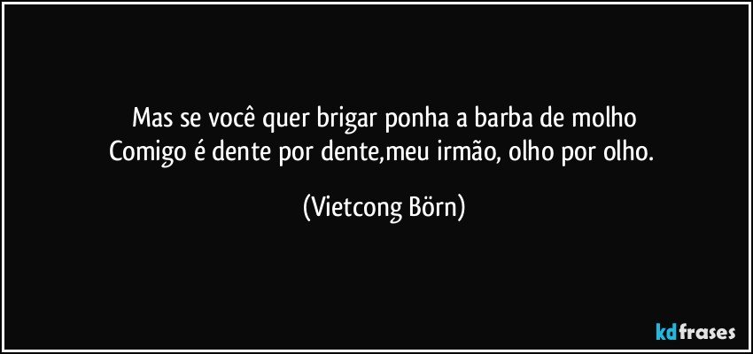 Mas se você quer brigar ponha a barba de molho
Comigo é dente por dente,meu irmão, olho por olho. (Vietcong Börn)