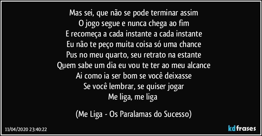 Mas sei, que não se pode terminar assim
O jogo segue e nunca chega ao fim
E recomeça a cada instante a cada instante
Eu não te peço muita coisa só uma chance
Pus no meu quarto, seu retrato na estante
Quem sabe um dia eu vou te ter ao meu alcance
Ai como ia ser bom se você deixasse
Se você lembrar, se quiser jogar
Me liga, me liga (Me Liga - Os Paralamas do Sucesso)