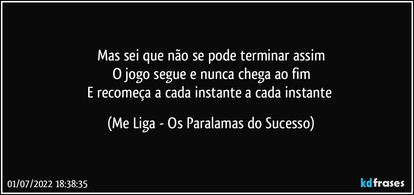 Mas sei que não se pode terminar assim
O jogo segue e nunca chega ao fim
E recomeça a cada instante a cada instante (Me Liga - Os Paralamas do Sucesso)