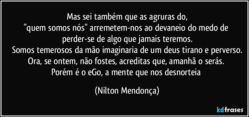 Mas sei também que as agruras do,
"quem somos nós" arremetem-nos ao devaneio do medo de perder-se de algo que jamais teremos.
Somos temerosos da mão imaginaria de um deus tirano e perverso.
Ora, se ontem, não fostes, acreditas que, amanhã o serás. 
Porém é o eGo, a mente que nos desnorteia (Nilton Mendonça)