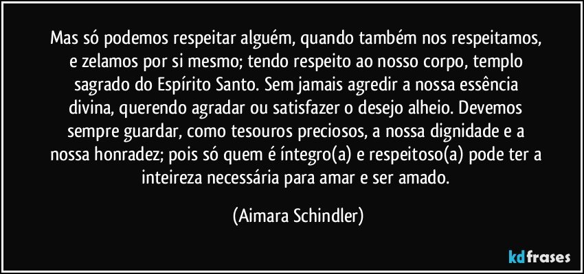 Mas só podemos respeitar alguém, quando também nos respeitamos, e zelamos por si mesmo; tendo respeito ao nosso corpo, templo sagrado do Espírito Santo. Sem jamais agredir a nossa essência divina, querendo agradar ou satisfazer o desejo alheio. Devemos sempre guardar, como tesouros preciosos, a nossa dignidade e a nossa honradez; pois só quem é íntegro(a) e respeitoso(a) pode ter a inteireza necessária para amar e ser amado. (Aimara Schindler)