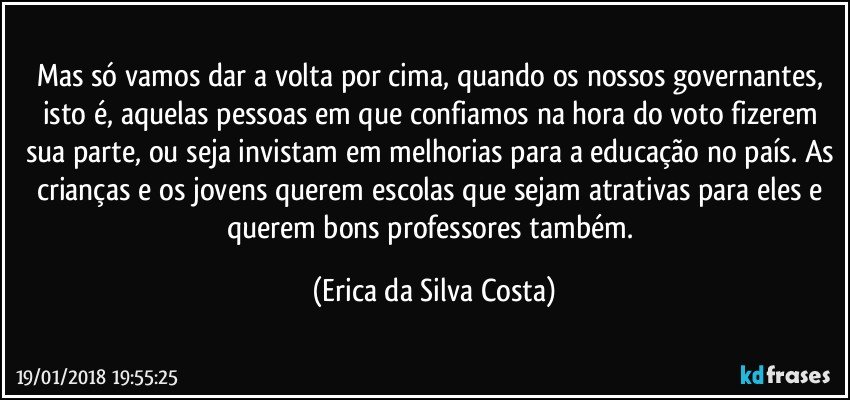 Mas só vamos dar a volta por cima, quando os nossos governantes, isto é, aquelas pessoas em que confiamos na hora do voto fizerem sua parte, ou seja invistam em melhorias para a educação no país. As crianças e os jovens querem escolas que sejam atrativas para eles e querem bons professores também. (Erica da Silva Costa)