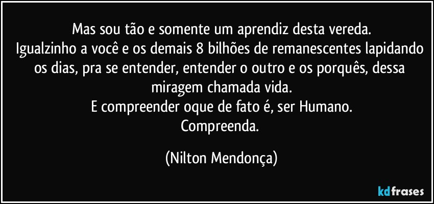 Mas sou tão e somente um aprendiz desta vereda.
Igualzinho a você e os demais 8 bilhões de remanescentes lapidando os dias, pra se entender, entender o outro e os porquês, dessa miragem chamada vida.
E compreender oque de fato é, ser Humano.
Compreenda. (Nilton Mendonça)