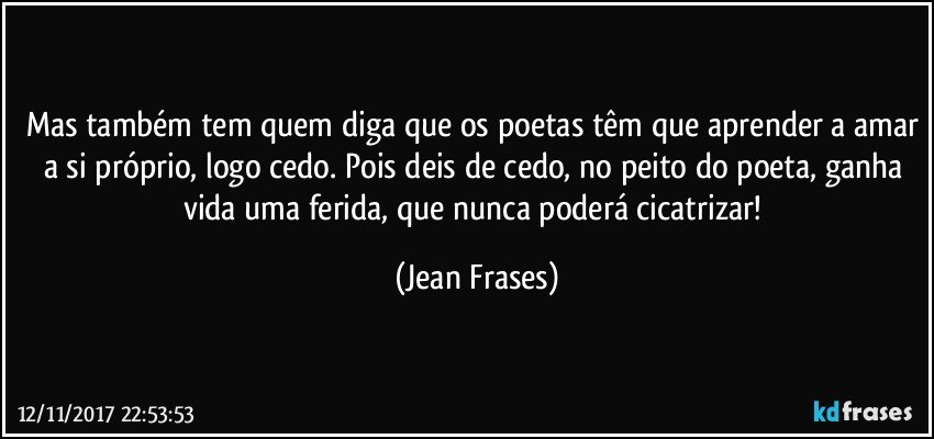 Mas também tem quem diga que os poetas têm que aprender a amar a si próprio, logo cedo. Pois deis de cedo, no peito do poeta, ganha vida uma ferida, que nunca poderá cicatrizar! (Jean Frases)