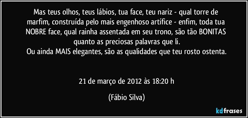 Mas teus olhos, teus lábios, tua face, teu nariz - qual torre de marfim, construída pelo mais engenhoso artífice - enfim, toda tua NOBRE face, qual rainha assentada em seu trono, são tão BONITAS quanto as preciosas palavras que li.
Ou ainda MAIS elegantes, são as qualidades que teu rosto ostenta.


 21 de março de 2012 às 18:20 h (Fábio Silva)