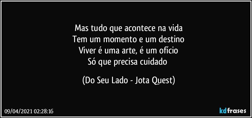 Mas tudo que acontece na vida
Tem um momento e um destino
Viver é uma arte, é um ofício
Só que precisa cuidado (Do Seu Lado - Jota Quest)