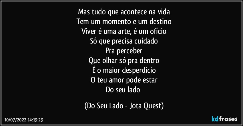 Mas tudo que acontece na vida
Tem um momento e um destino
Viver é uma arte, é um ofício
Só que precisa cuidado
Pra perceber
Que olhar só pra dentro
É o maior desperdício
O teu amor pode estar
Do seu lado (Do Seu Lado - Jota Quest)