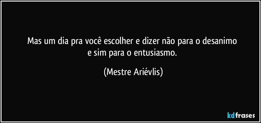 Mas um dia pra você escolher e dizer não para o desanimo 
e sim para o entusiasmo. (Mestre Ariévlis)