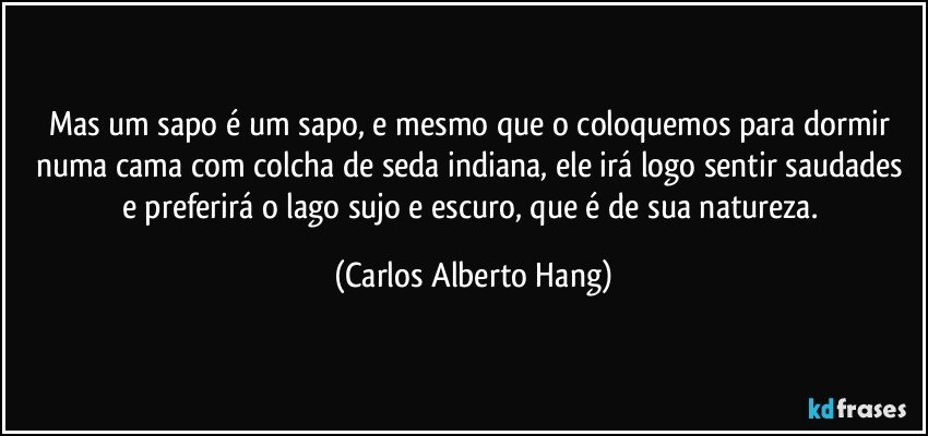Mas um sapo é um sapo, e mesmo que o coloquemos para dormir numa cama com colcha de seda indiana, ele irá logo sentir saudades e preferirá o lago sujo e escuro, que é de sua natureza. (Carlos Alberto Hang)