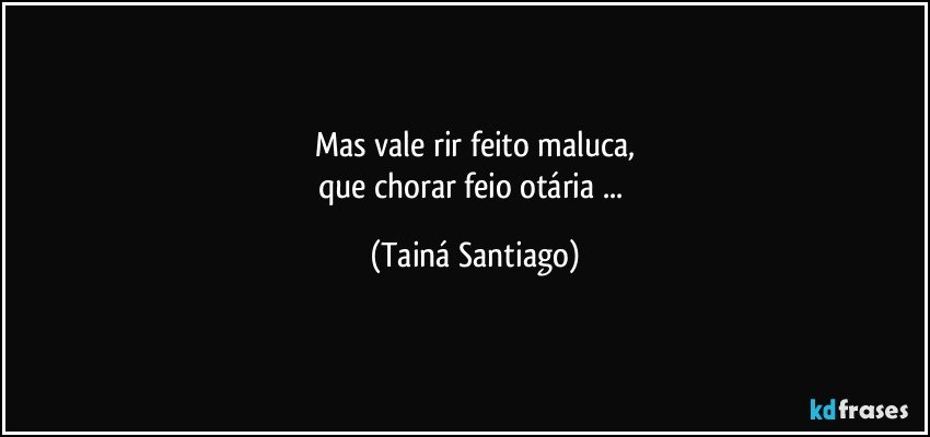 Mas vale rir feito maluca,
que chorar feio otária ... (Tainá Santiago)