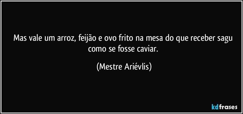 Mas vale um arroz, feijão e ovo frito na mesa do que receber sagu como se fosse caviar. (Mestre Ariévlis)