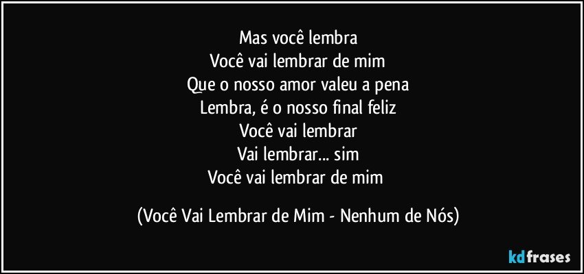 Mas você lembra
Você vai lembrar de mim
Que o nosso amor valeu a pena
Lembra, é o nosso final feliz
Você vai lembrar
Vai lembrar... sim
Você vai lembrar de mim (Você Vai Lembrar de Mim - Nenhum de Nós)