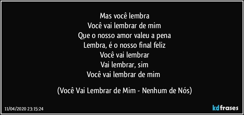 Mas você lembra
Você vai lembrar de mim
Que o nosso amor valeu a pena
Lembra, é o nosso final feliz
Você vai lembrar
Vai lembrar, sim
Você vai lembrar de mim (Você Vai Lembrar de Mim - Nenhum de Nós)