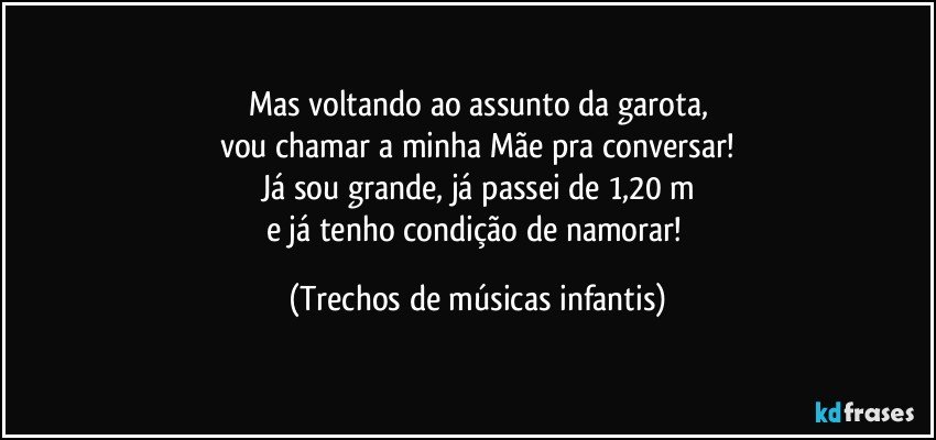 Mas voltando ao assunto da garota,
vou chamar a minha Mãe pra conversar!
Já sou grande, já passei de 1,20 m
e já tenho condição de namorar! (Trechos de músicas infantis)